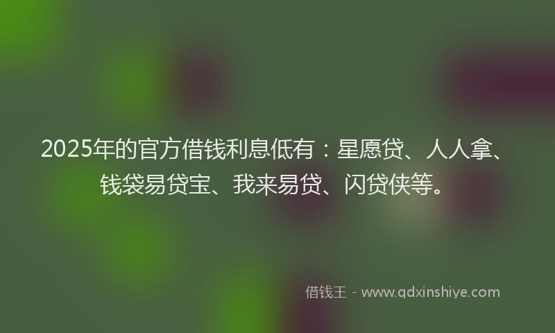 2025年的官方借钱利息低有：星愿贷、人人拿、钱袋易贷宝、我来易贷、闪贷侠等。
