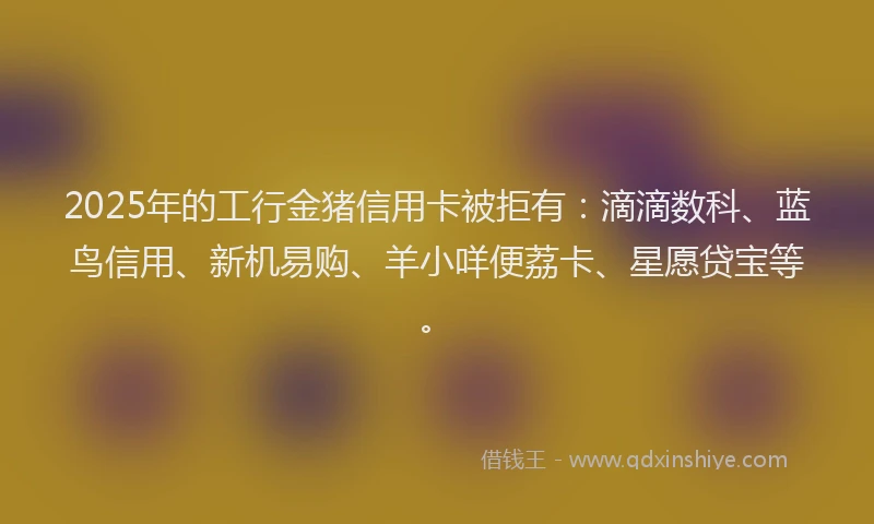 2025年的工行金猪信用卡被拒有：滴滴数科、蓝鸟信用、新机易购、羊小咩便荔卡、星愿贷宝等。