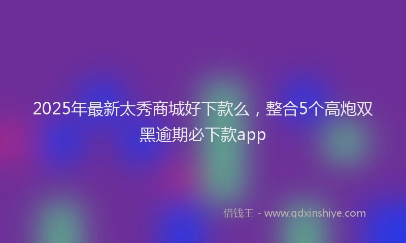 2025年最新太秀商城好下款么，整合5个高炮双黑逾期必下款app