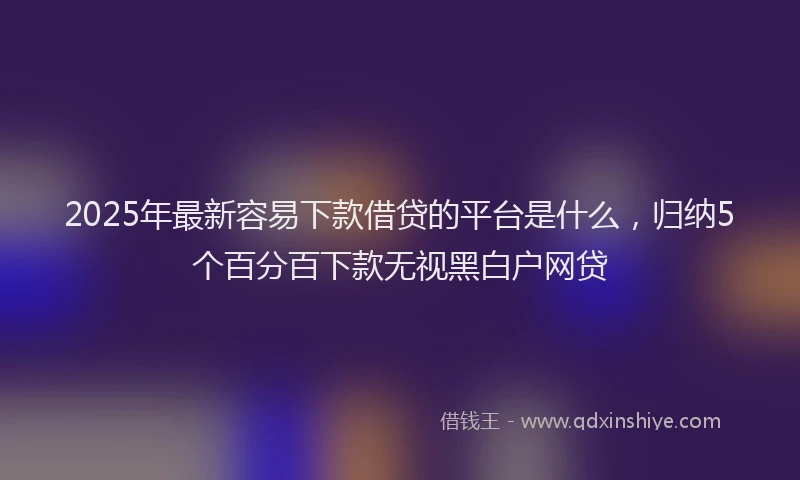 2025年最新容易下款借贷的平台是什么，归纳5个百分百下款无视黑白户网贷