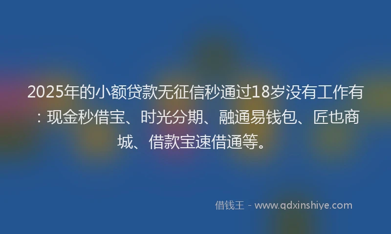 2025年的小额贷款无征信秒通过18岁没有工作有：现金秒借宝、时光分期、融通易钱包、匠也商城、借款宝速借通等。