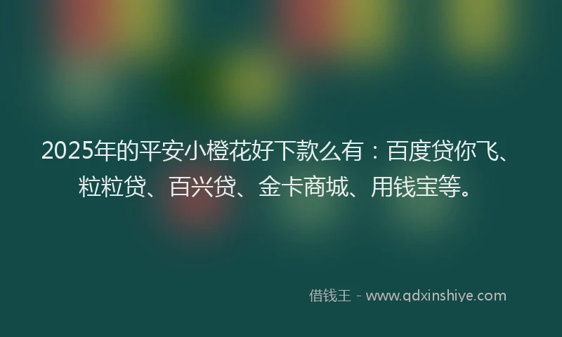 2025年的平安小橙花好下款么有：百度贷你飞、粒粒贷、百兴贷、金卡商城、用钱宝等。