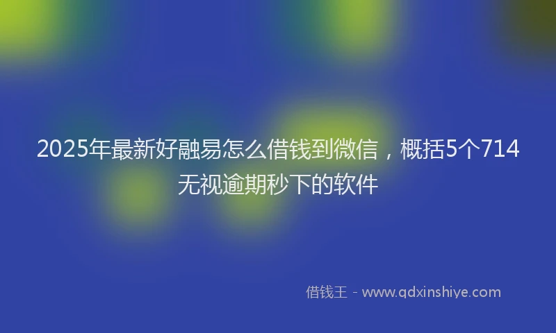 2025年最新好融易怎么借钱到微信，概括5个714无视逾期秒下的软件