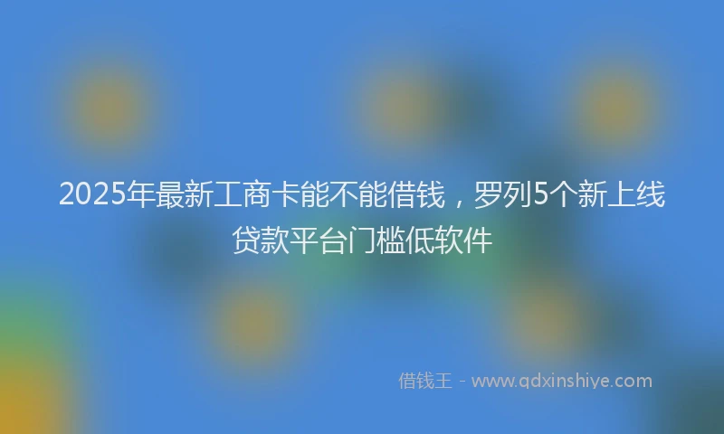 2025年最新工商卡能不能借钱，罗列5个新上线贷款平台门槛低软件
