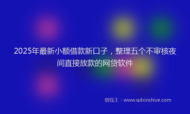 2025年最新小额借款新口子，整理五个不审核夜间直接放款的网贷软件