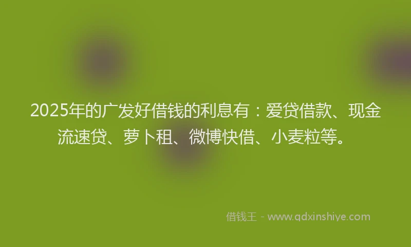 2025年的广发好借钱的利息有：爱贷借款、现金流速贷、萝卜租、微博快借、小麦粒等。