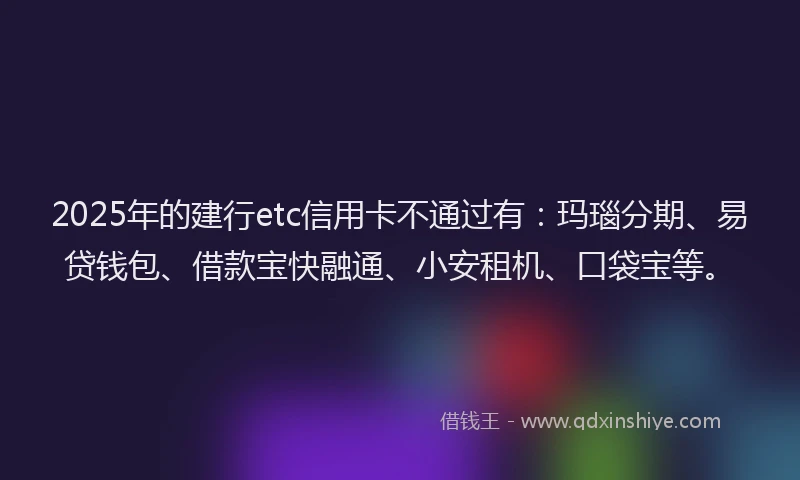 2025年的建行etc信用卡不通过有：玛瑙分期、易贷钱包、借款宝快融通、小安租机、口袋宝等。