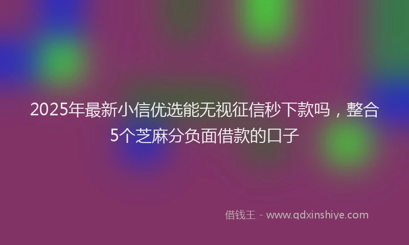 2025年最新小信优选能无视征信秒下款吗，整合5个芝麻分负面借款的口子