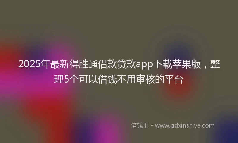 2025年最新得胜通借款贷款app下载苹果版，整理5个可以借钱不用审核的平台