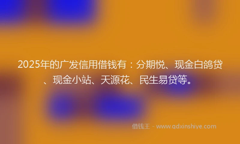 2025年的广发信用借钱有：分期悦、现金白鸽贷、现金小站、天源花、民生易贷等。