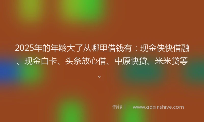 2025年的年龄大了从哪里借钱有：现金侠快借融、现金白卡、头条放心借、中原快贷、米米贷等。