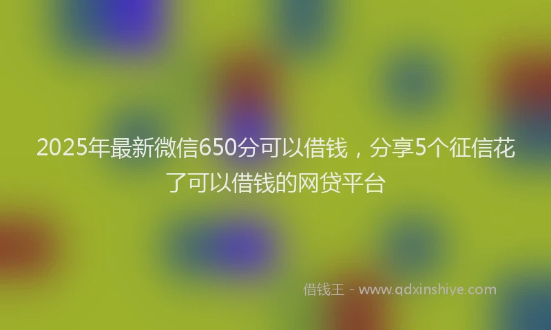 2025年最新微信650分可以借钱，分享5个征信花了可以借钱的网贷平台