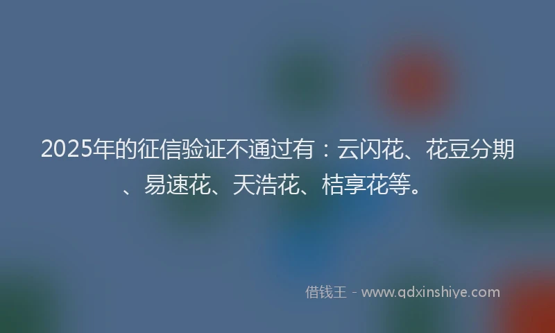 2025年的征信验证不通过有：云闪花、花豆分期、易速花、天浩花、桔享花等。