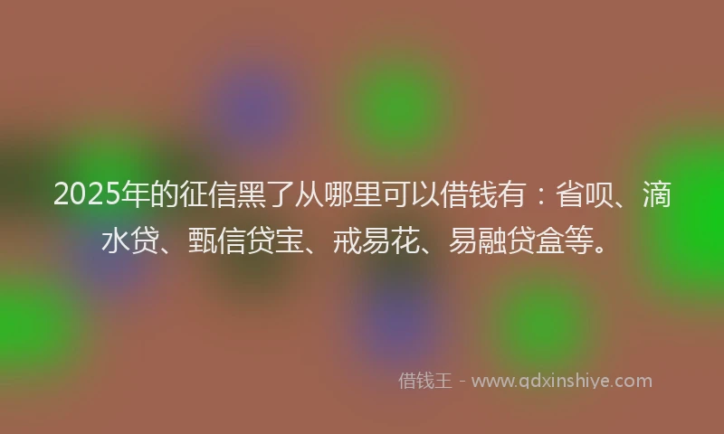 2025年的征信黑了从哪里可以借钱有：省呗、滴水贷、甄信贷宝、戒易花、易融贷盒等。