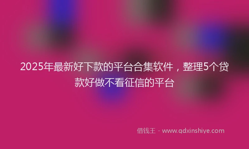 2025年最新好下款的平台合集软件，整理5个贷款好做不看征信的平台
