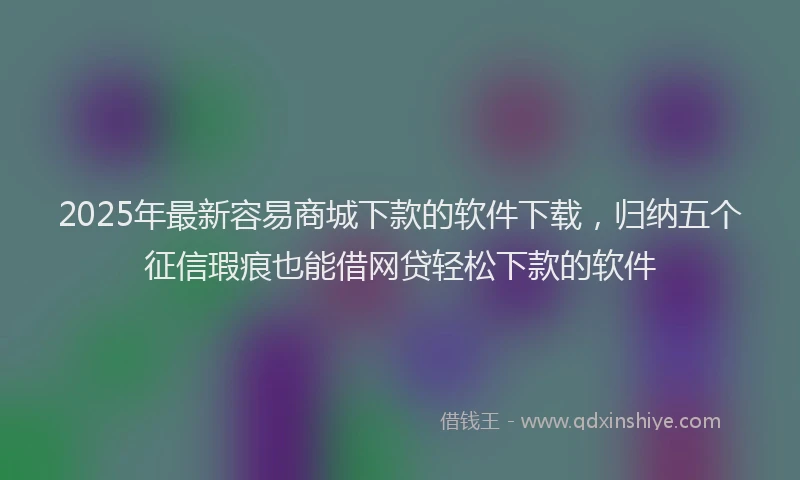 2025年最新容易商城下款的软件下载，归纳五个征信瑕疵也能借网贷轻松下款的软件