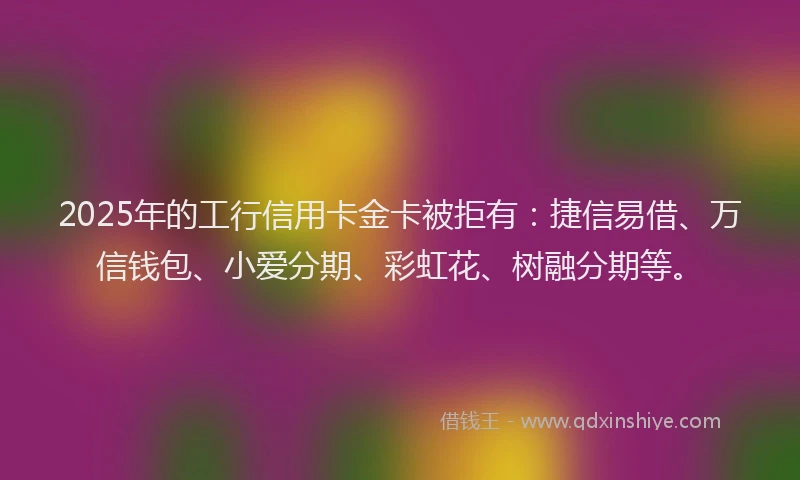 2025年的工行信用卡金卡被拒有：捷信易借、万信钱包、小爱分期、彩虹花、树融分期等。