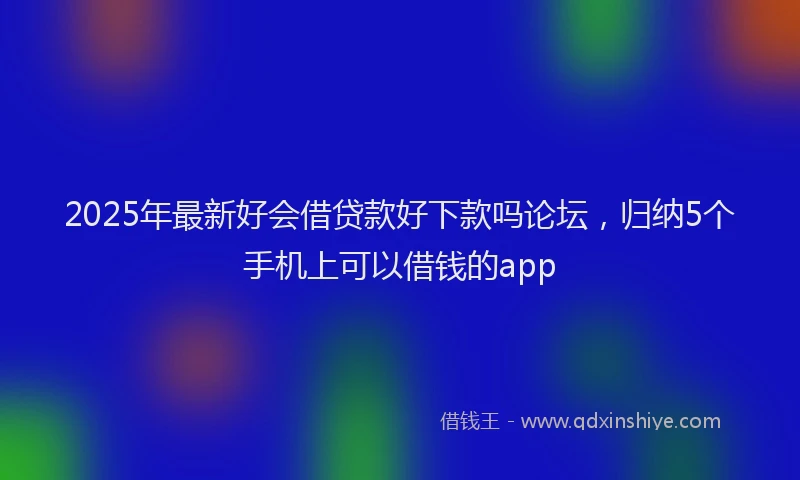 2025年最新好会借贷款好下款吗论坛，归纳5个手机上可以借钱的app