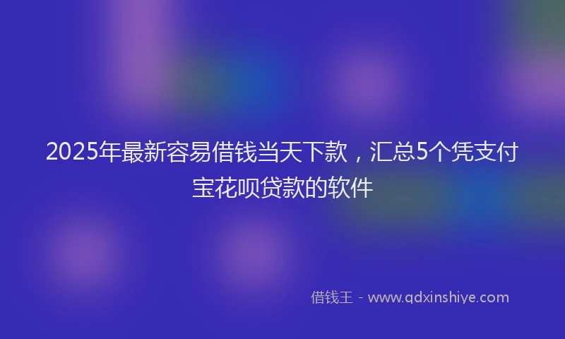 2025年最新容易借钱当天下款，汇总5个凭支付宝花呗贷款的软件