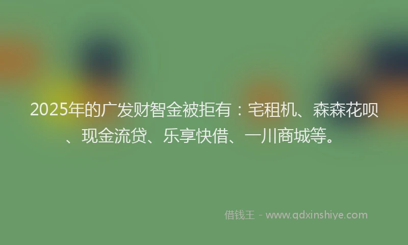 2025年的广发财智金被拒有：宅租机、森森花呗、现金流贷、乐享快借、一川商城等。