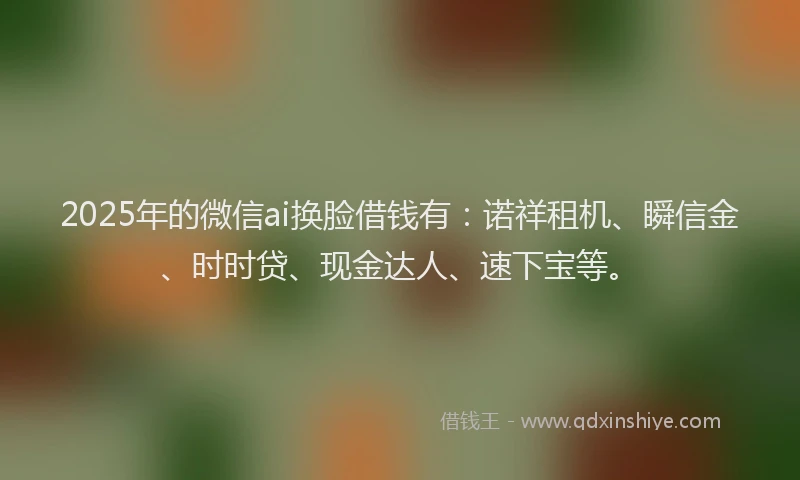 2025年的微信ai换脸借钱有：诺祥租机、瞬信金、时时贷、现金达人、速下宝等。