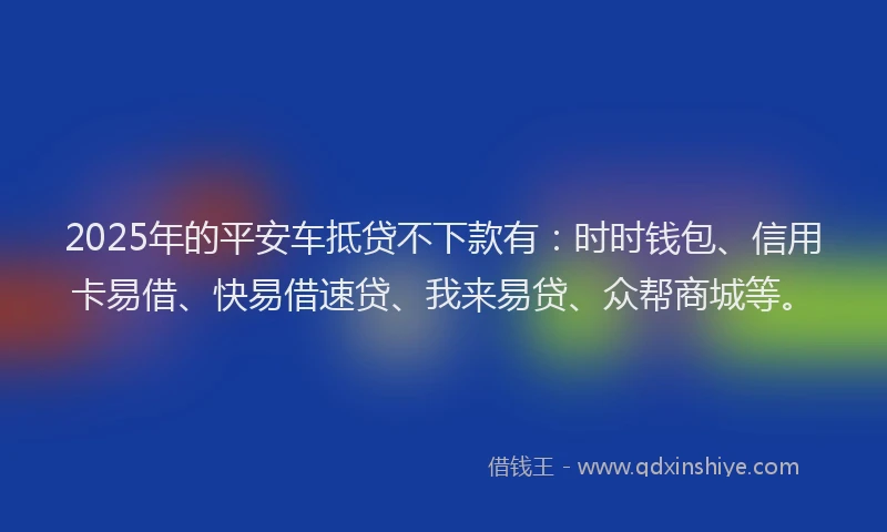2025年的平安车抵贷不下款有：时时钱包、信用卡易借、快易借速贷、我来易贷、众帮商城等。