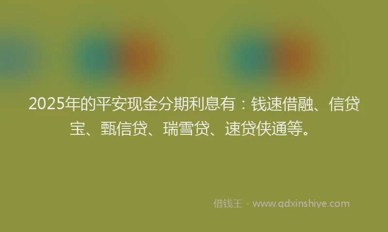 2025年的平安现金分期利息有：钱速借融、信贷宝、甄信贷、瑞雪贷、速贷侠通等。