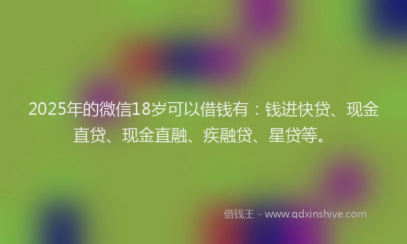2025年的微信18岁可以借钱有：钱进快贷、现金直贷、现金直融、疾融贷、星贷等。