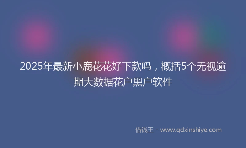 2025年最新小鹿花花好下款吗，概括5个无视逾期大数据花户黑户软件