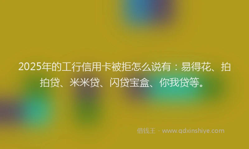 2025年的工行信用卡被拒怎么说有：易得花、拍拍贷、米米贷、闪贷宝盒、你我贷等。