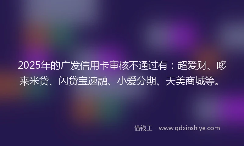 2025年的广发信用卡审核不通过有：超爱财、哆来米贷、闪贷宝速融、小爱分期、天美商城等。