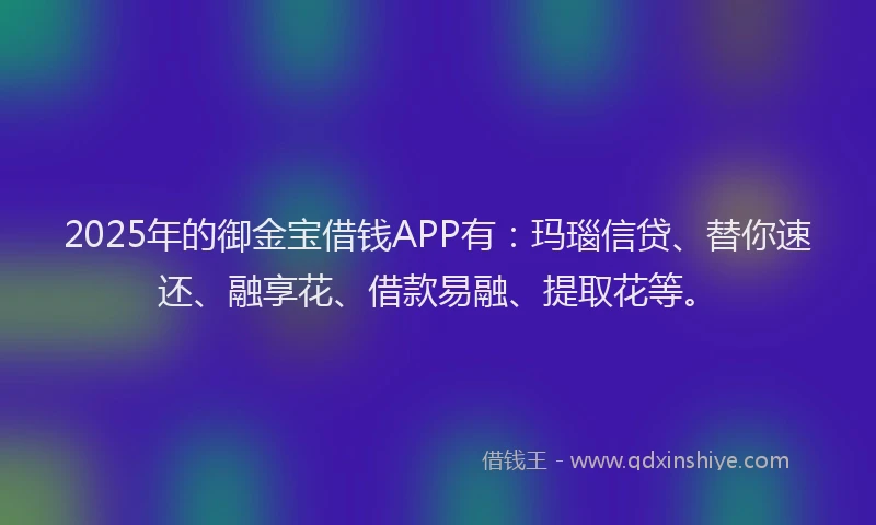 2025年的御金宝借钱APP有：玛瑙信贷、替你速还、融享花、借款易融、提取花等。