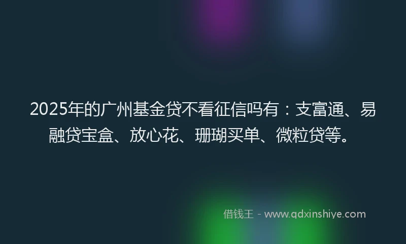 2025年的广州基金贷不看征信吗有：支富通、易融贷宝盒、放心花、珊瑚买单、微粒贷等。
