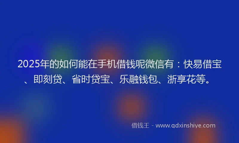 2025年的如何能在手机借钱呢微信有：快易借宝、即刻贷、省时贷宝、乐融钱包、浙享花等。