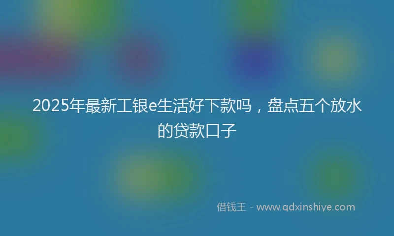 2025年最新工银e生活好下款吗，盘点五个放水的贷款口子