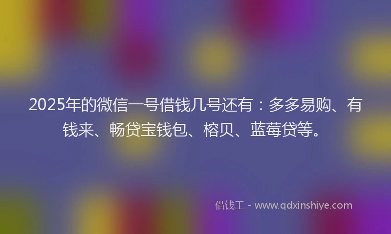 2025年的微信一号借钱几号还有：多多易购、有钱来、畅贷宝钱包、榕贝、蓝莓贷等。