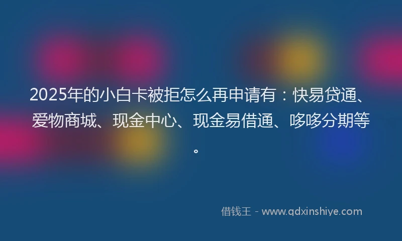 2025年的小白卡被拒怎么再申请有：快易贷通、爱物商城、现金中心、现金易借通、哆哆分期等。