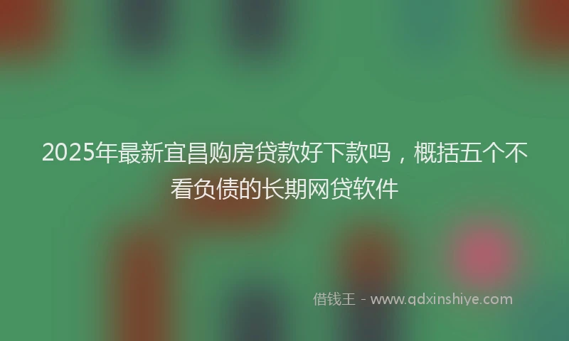 2025年最新宜昌购房贷款好下款吗，概括五个不看负债的长期网贷软件