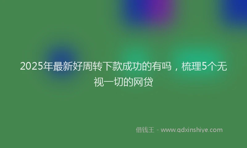 2025年最新好周转下款成功的有吗，梳理5个无视一切的网贷