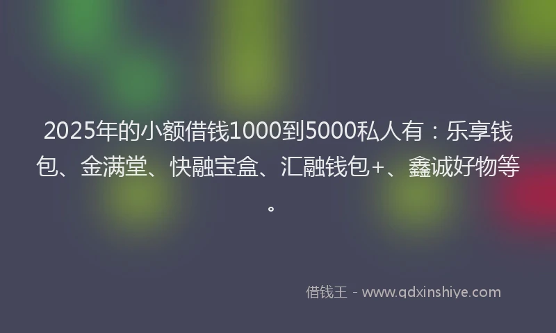 2025年的小额借钱1000到5000私人有：乐享钱包、金满堂、快融宝盒、汇融钱包+、鑫诚好物等。