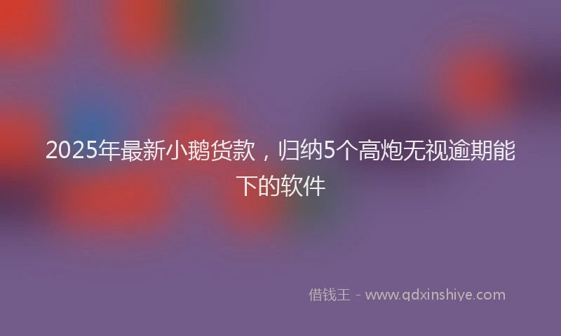 2025年最新小鹅货款，归纳5个高炮无视逾期能下的软件