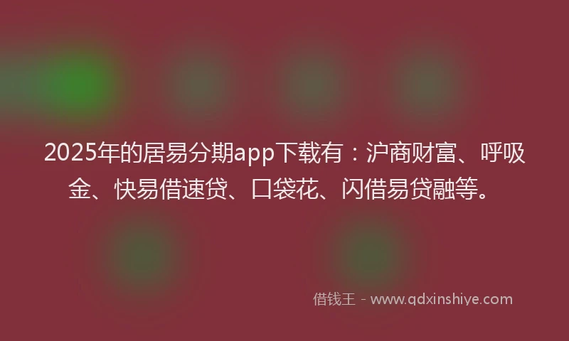 2025年的居易分期app下载有：沪商财富、呼吸金、快易借速贷、口袋花、闪借易贷融等。