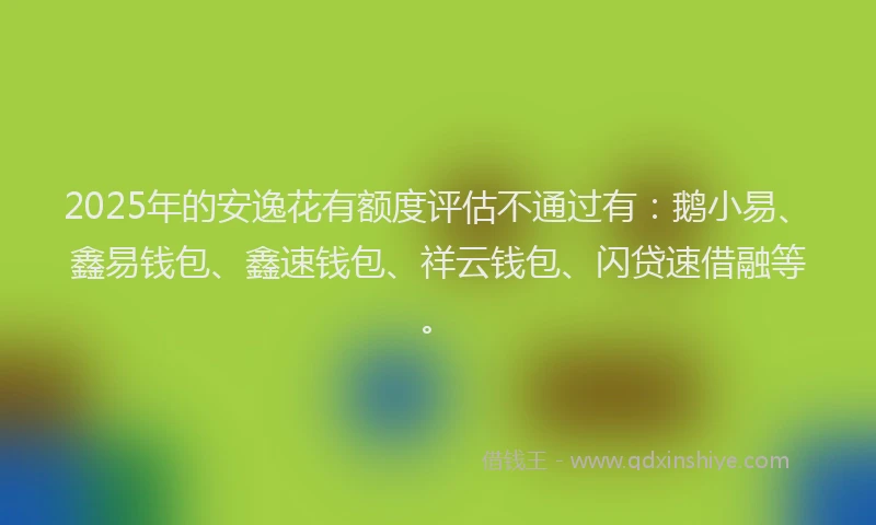 2025年的安逸花有额度评估不通过有：鹅小易、鑫易钱包、鑫速钱包、祥云钱包、闪贷速借融等。