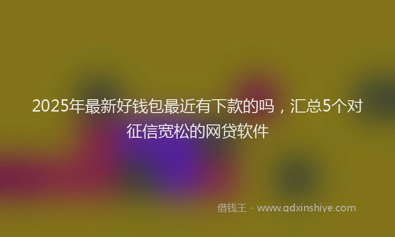2025年最新好钱包最近有下款的吗，汇总5个对征信宽松的网贷软件