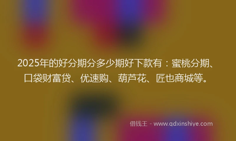 2025年的好分期分多少期好下款有：蜜桃分期、口袋财富贷、优速购、葫芦花、匠也商城等。