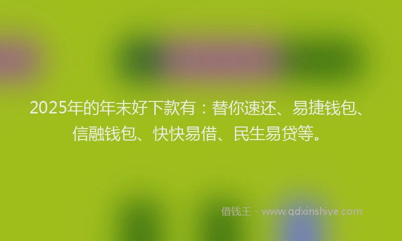 2025年的年末好下款有：替你速还、易捷钱包、信融钱包、快快易借、民生易贷等。