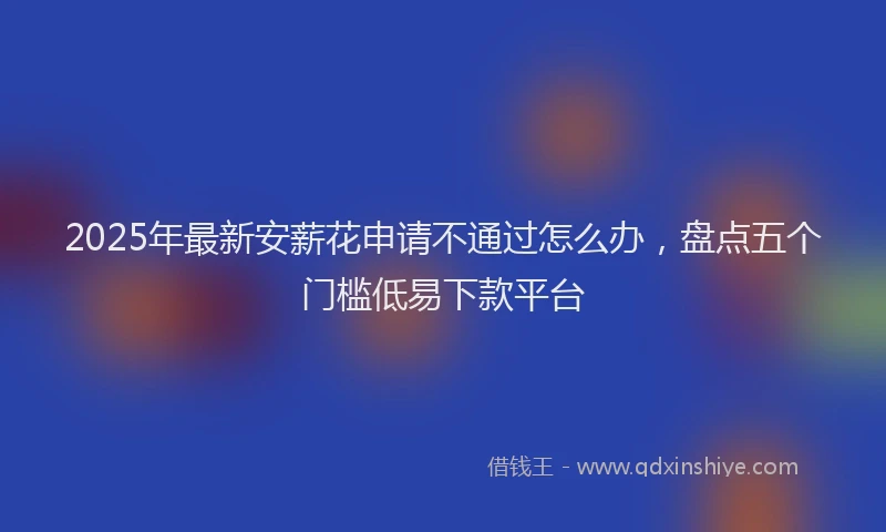 2025年最新安薪花申请不通过怎么办，盘点五个门槛低易下款平台