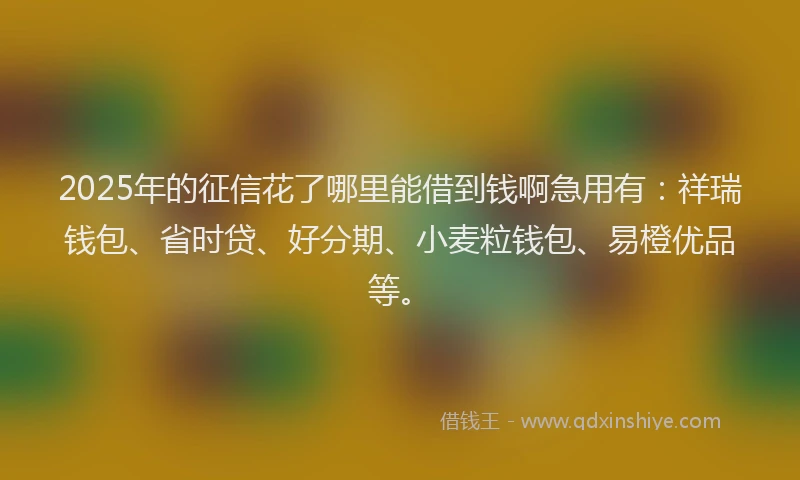 2025年的征信花了哪里能借到钱啊急用有：祥瑞钱包、省时贷、好分期、小麦粒钱包、易橙优品等。