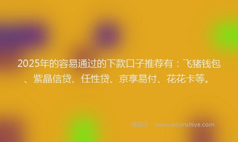 2025年的容易通过的下款口子推荐有：飞猪钱包、紫晶信贷、任性贷、京享易付、花花卡等。