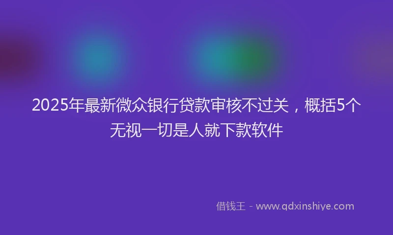 2025年最新微众银行贷款审核不过关，概括5个无视一切是人就下款软件